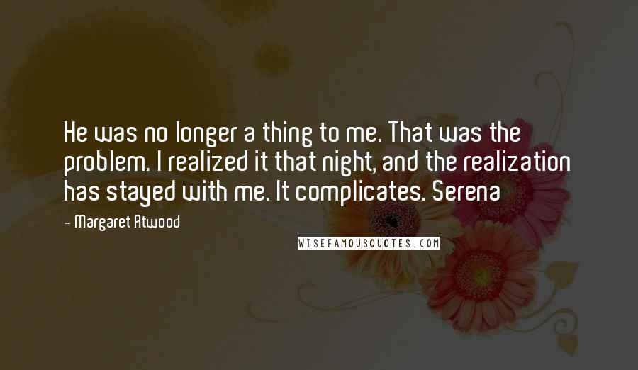 Margaret Atwood Quotes: He was no longer a thing to me. That was the problem. I realized it that night, and the realization has stayed with me. It complicates. Serena