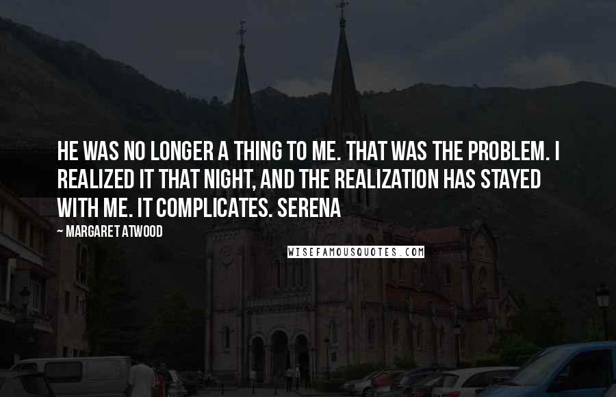 Margaret Atwood Quotes: He was no longer a thing to me. That was the problem. I realized it that night, and the realization has stayed with me. It complicates. Serena