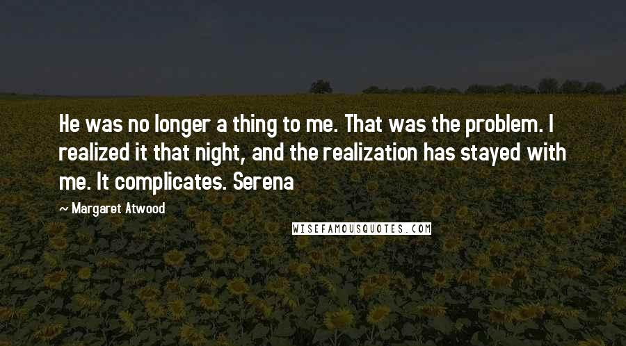 Margaret Atwood Quotes: He was no longer a thing to me. That was the problem. I realized it that night, and the realization has stayed with me. It complicates. Serena