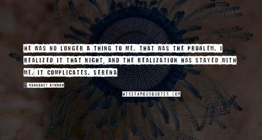 Margaret Atwood Quotes: He was no longer a thing to me. That was the problem. I realized it that night, and the realization has stayed with me. It complicates. Serena