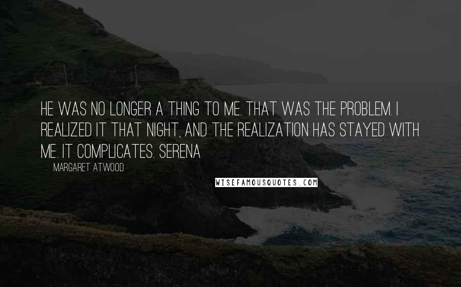 Margaret Atwood Quotes: He was no longer a thing to me. That was the problem. I realized it that night, and the realization has stayed with me. It complicates. Serena