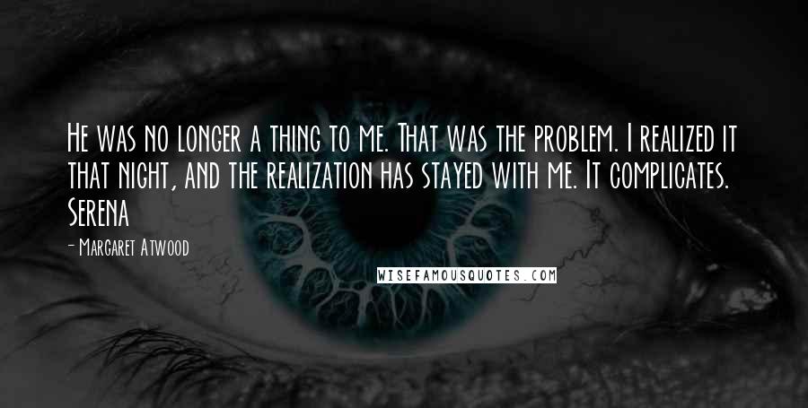 Margaret Atwood Quotes: He was no longer a thing to me. That was the problem. I realized it that night, and the realization has stayed with me. It complicates. Serena