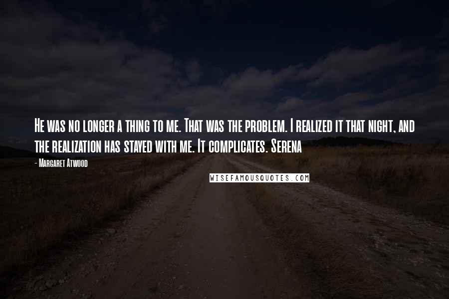 Margaret Atwood Quotes: He was no longer a thing to me. That was the problem. I realized it that night, and the realization has stayed with me. It complicates. Serena