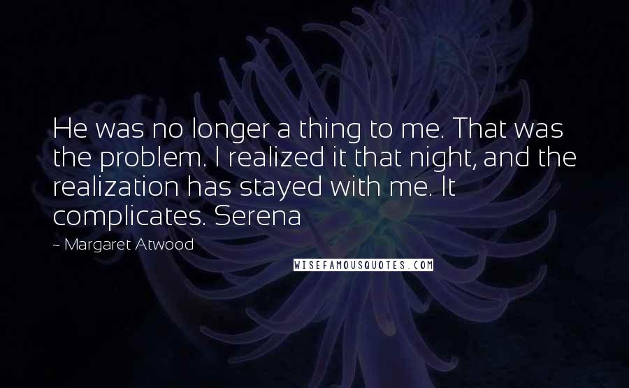 Margaret Atwood Quotes: He was no longer a thing to me. That was the problem. I realized it that night, and the realization has stayed with me. It complicates. Serena