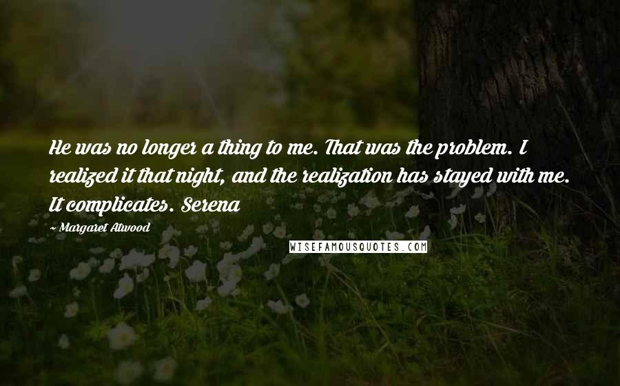 Margaret Atwood Quotes: He was no longer a thing to me. That was the problem. I realized it that night, and the realization has stayed with me. It complicates. Serena