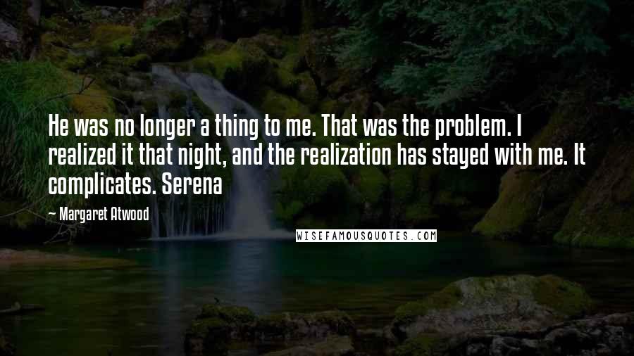 Margaret Atwood Quotes: He was no longer a thing to me. That was the problem. I realized it that night, and the realization has stayed with me. It complicates. Serena