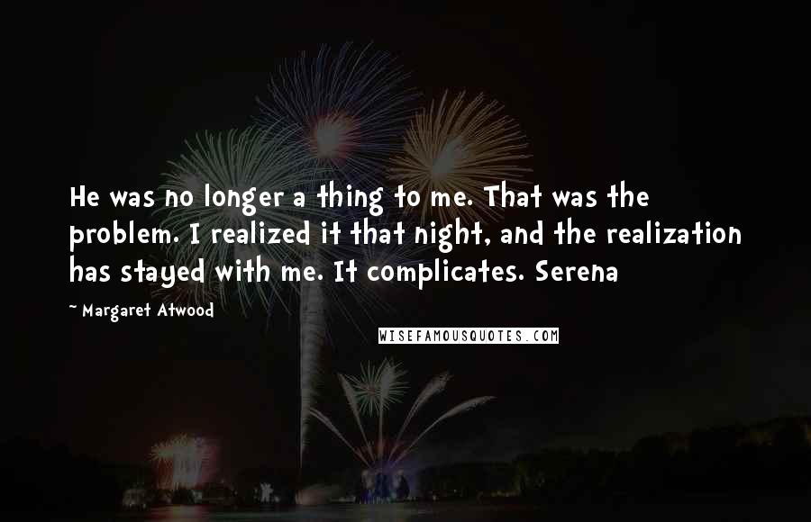 Margaret Atwood Quotes: He was no longer a thing to me. That was the problem. I realized it that night, and the realization has stayed with me. It complicates. Serena