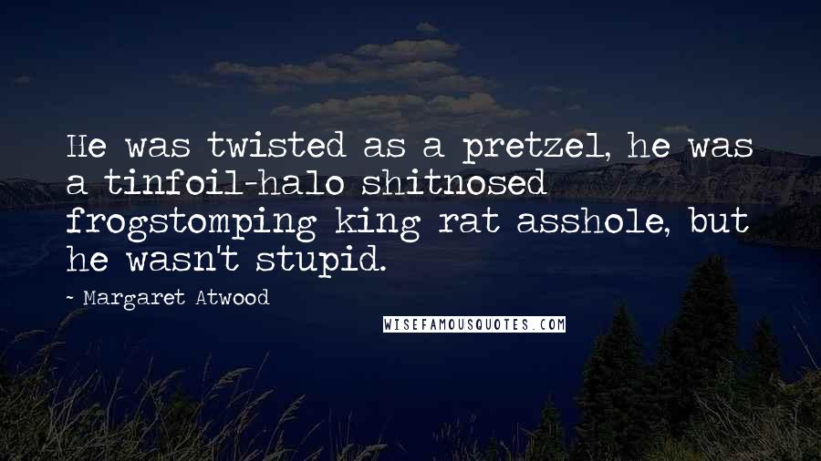 Margaret Atwood Quotes: He was twisted as a pretzel, he was a tinfoil-halo shitnosed frogstomping king rat asshole, but he wasn't stupid.