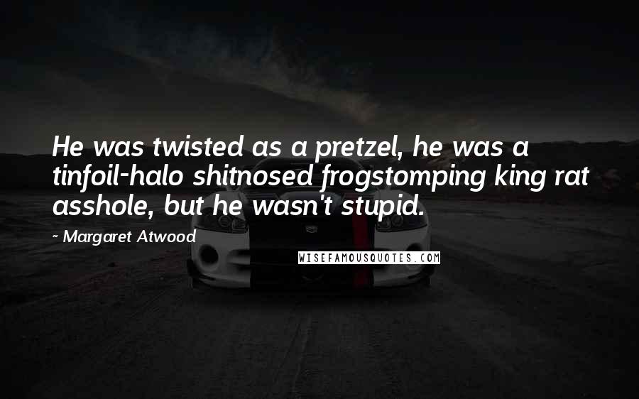 Margaret Atwood Quotes: He was twisted as a pretzel, he was a tinfoil-halo shitnosed frogstomping king rat asshole, but he wasn't stupid.