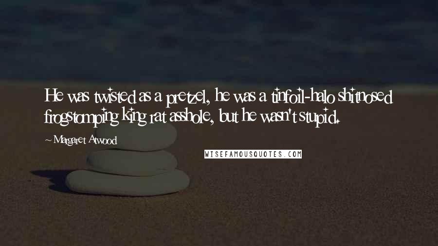 Margaret Atwood Quotes: He was twisted as a pretzel, he was a tinfoil-halo shitnosed frogstomping king rat asshole, but he wasn't stupid.