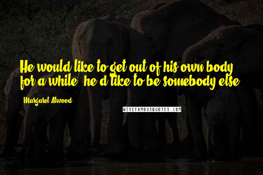 Margaret Atwood Quotes: He would like to get out of his own body for a while; he'd like to be somebody else.