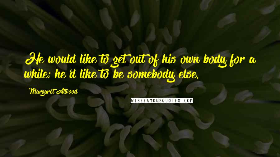 Margaret Atwood Quotes: He would like to get out of his own body for a while; he'd like to be somebody else.