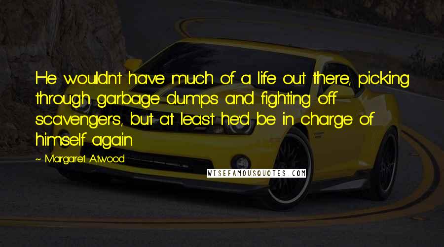 Margaret Atwood Quotes: He wouldn't have much of a life out there, picking through garbage dumps and fighting off scavengers, but at least he'd be in charge of himself again.