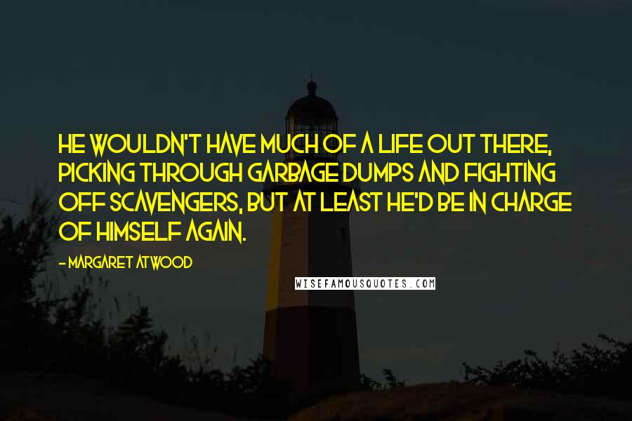 Margaret Atwood Quotes: He wouldn't have much of a life out there, picking through garbage dumps and fighting off scavengers, but at least he'd be in charge of himself again.