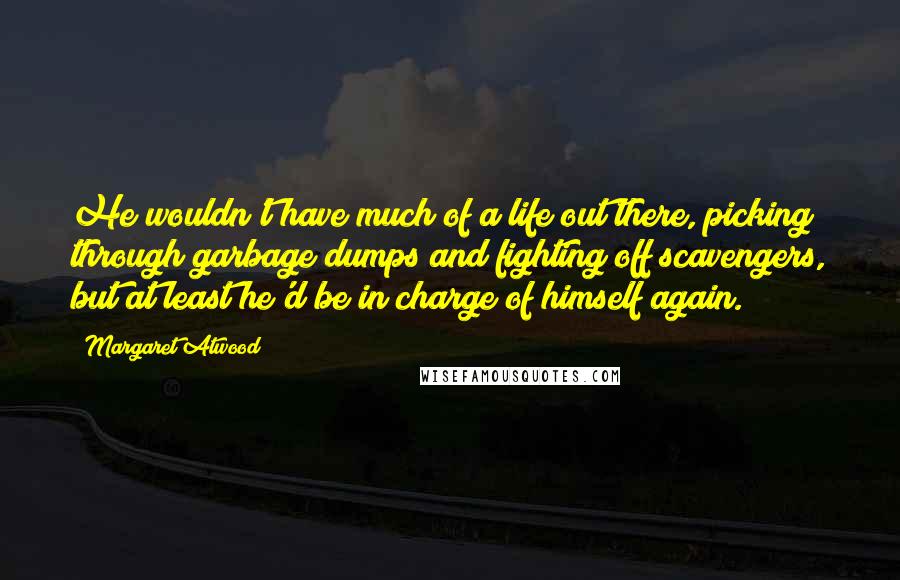 Margaret Atwood Quotes: He wouldn't have much of a life out there, picking through garbage dumps and fighting off scavengers, but at least he'd be in charge of himself again.