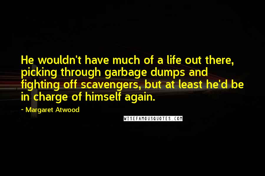 Margaret Atwood Quotes: He wouldn't have much of a life out there, picking through garbage dumps and fighting off scavengers, but at least he'd be in charge of himself again.