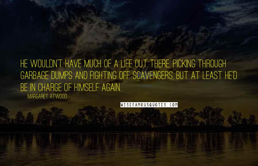 Margaret Atwood Quotes: He wouldn't have much of a life out there, picking through garbage dumps and fighting off scavengers, but at least he'd be in charge of himself again.