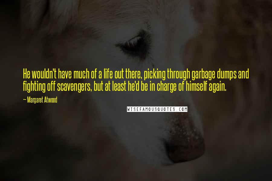 Margaret Atwood Quotes: He wouldn't have much of a life out there, picking through garbage dumps and fighting off scavengers, but at least he'd be in charge of himself again.