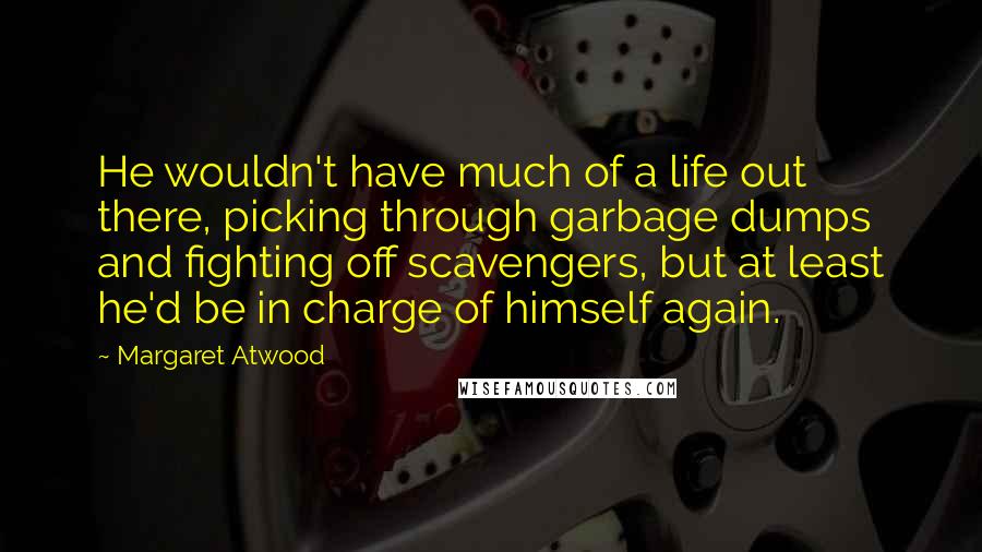 Margaret Atwood Quotes: He wouldn't have much of a life out there, picking through garbage dumps and fighting off scavengers, but at least he'd be in charge of himself again.