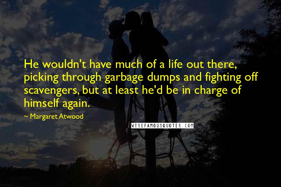 Margaret Atwood Quotes: He wouldn't have much of a life out there, picking through garbage dumps and fighting off scavengers, but at least he'd be in charge of himself again.