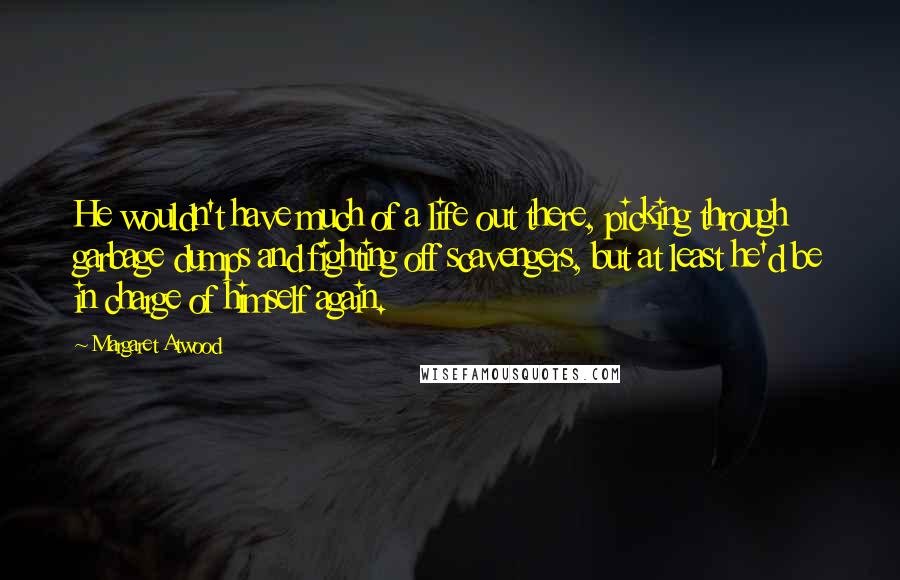 Margaret Atwood Quotes: He wouldn't have much of a life out there, picking through garbage dumps and fighting off scavengers, but at least he'd be in charge of himself again.