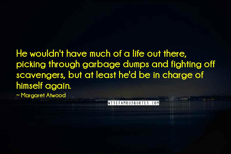 Margaret Atwood Quotes: He wouldn't have much of a life out there, picking through garbage dumps and fighting off scavengers, but at least he'd be in charge of himself again.