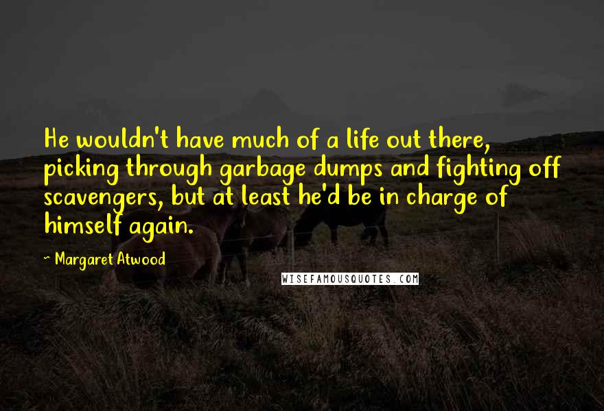 Margaret Atwood Quotes: He wouldn't have much of a life out there, picking through garbage dumps and fighting off scavengers, but at least he'd be in charge of himself again.