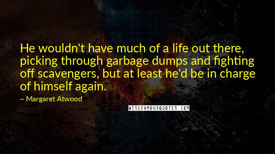 Margaret Atwood Quotes: He wouldn't have much of a life out there, picking through garbage dumps and fighting off scavengers, but at least he'd be in charge of himself again.