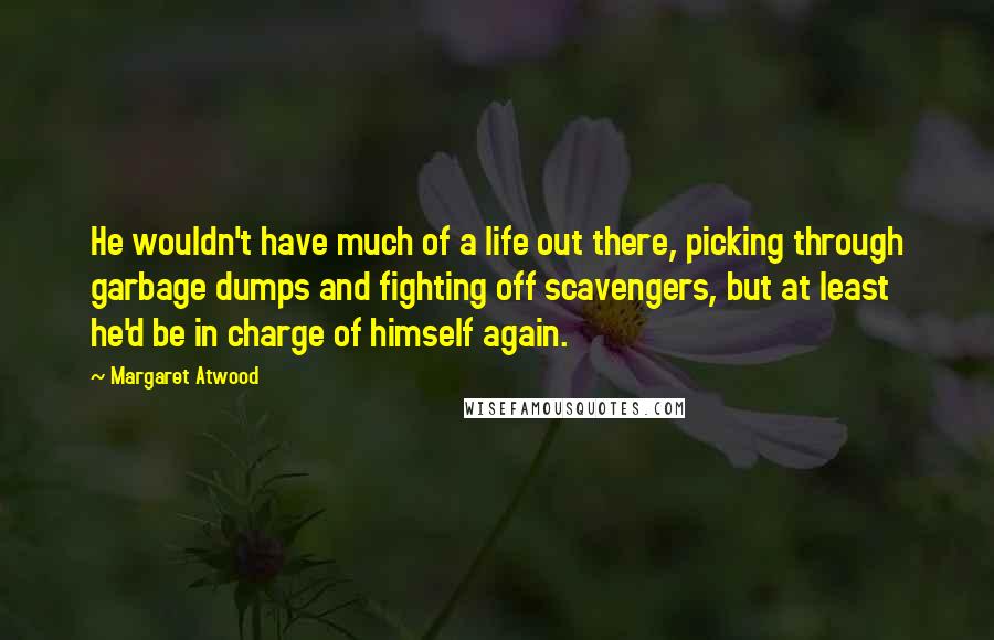 Margaret Atwood Quotes: He wouldn't have much of a life out there, picking through garbage dumps and fighting off scavengers, but at least he'd be in charge of himself again.