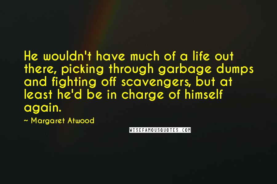 Margaret Atwood Quotes: He wouldn't have much of a life out there, picking through garbage dumps and fighting off scavengers, but at least he'd be in charge of himself again.