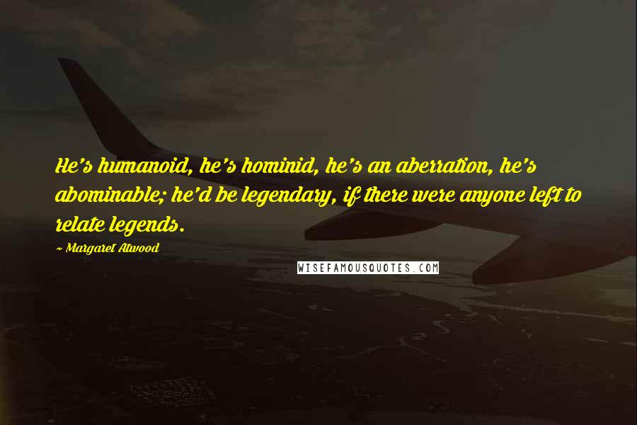 Margaret Atwood Quotes: He's humanoid, he's hominid, he's an aberration, he's abominable; he'd be legendary, if there were anyone left to relate legends.