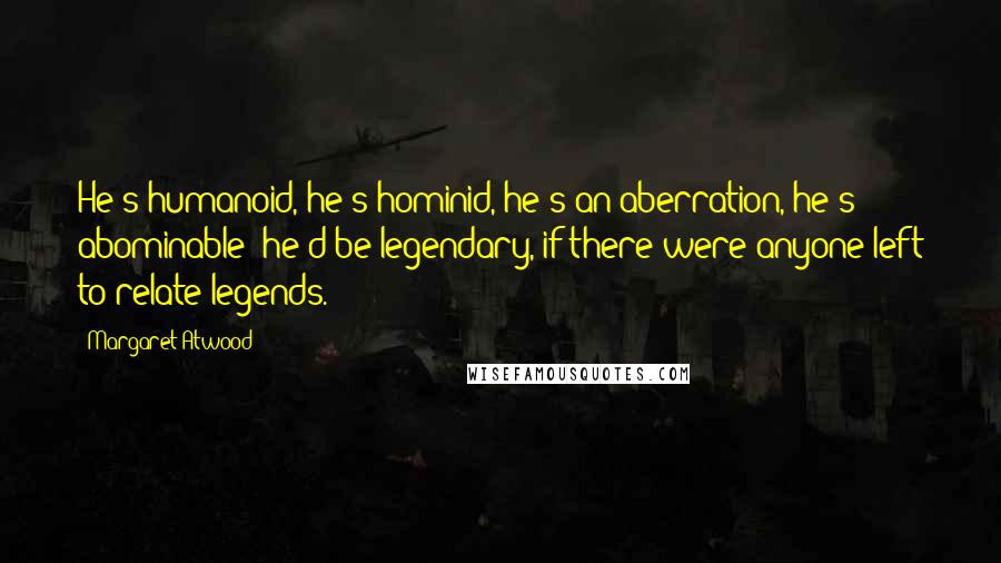 Margaret Atwood Quotes: He's humanoid, he's hominid, he's an aberration, he's abominable; he'd be legendary, if there were anyone left to relate legends.