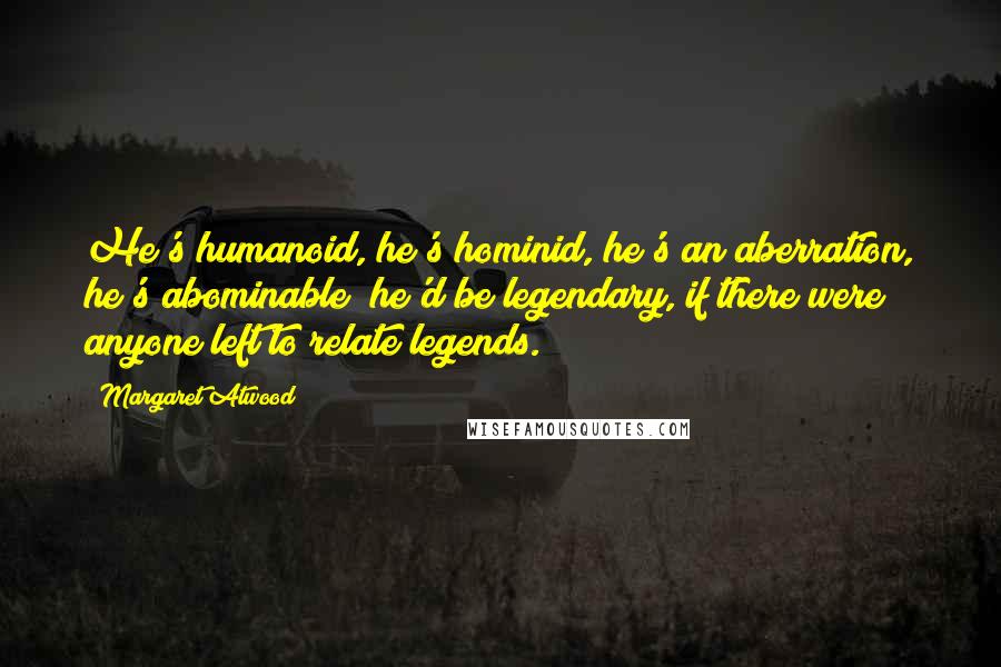 Margaret Atwood Quotes: He's humanoid, he's hominid, he's an aberration, he's abominable; he'd be legendary, if there were anyone left to relate legends.