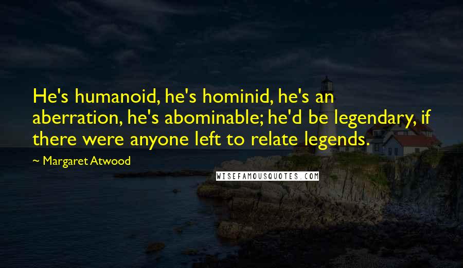 Margaret Atwood Quotes: He's humanoid, he's hominid, he's an aberration, he's abominable; he'd be legendary, if there were anyone left to relate legends.