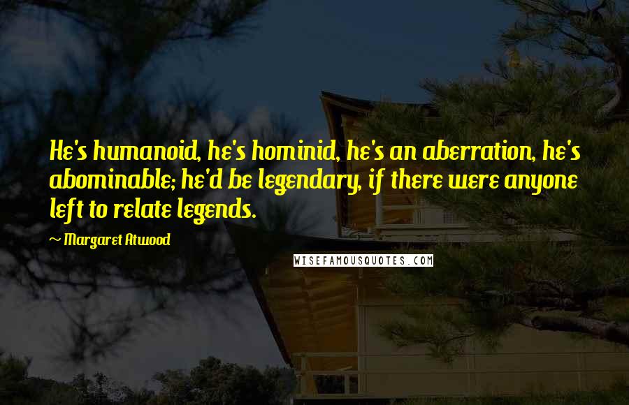 Margaret Atwood Quotes: He's humanoid, he's hominid, he's an aberration, he's abominable; he'd be legendary, if there were anyone left to relate legends.