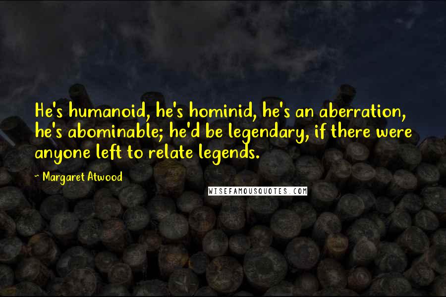 Margaret Atwood Quotes: He's humanoid, he's hominid, he's an aberration, he's abominable; he'd be legendary, if there were anyone left to relate legends.