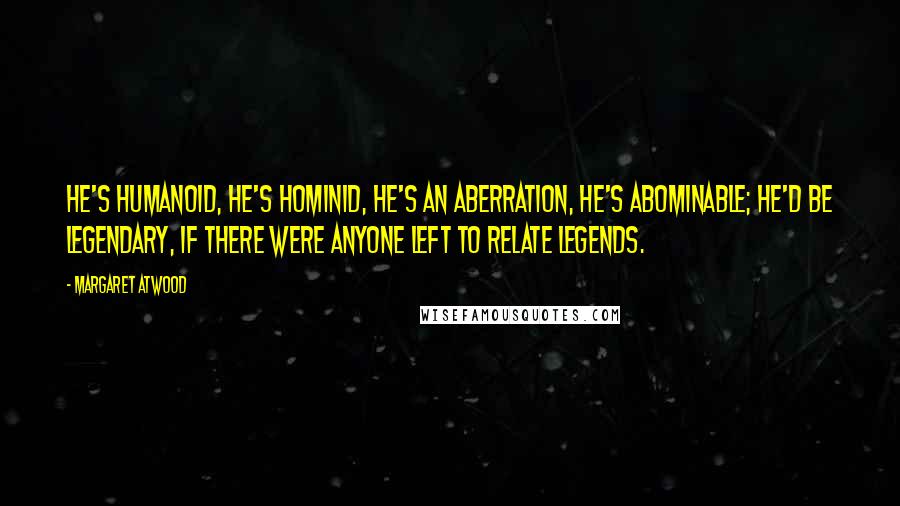 Margaret Atwood Quotes: He's humanoid, he's hominid, he's an aberration, he's abominable; he'd be legendary, if there were anyone left to relate legends.