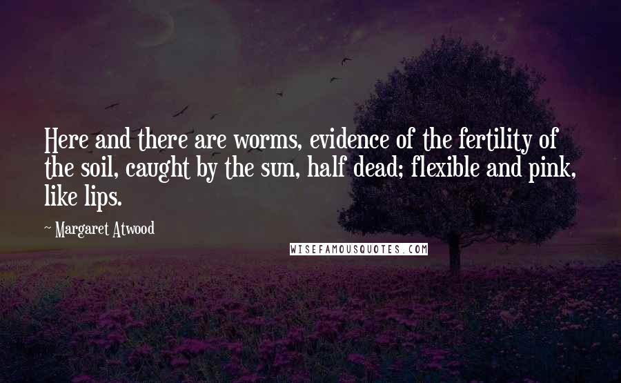 Margaret Atwood Quotes: Here and there are worms, evidence of the fertility of the soil, caught by the sun, half dead; flexible and pink, like lips.