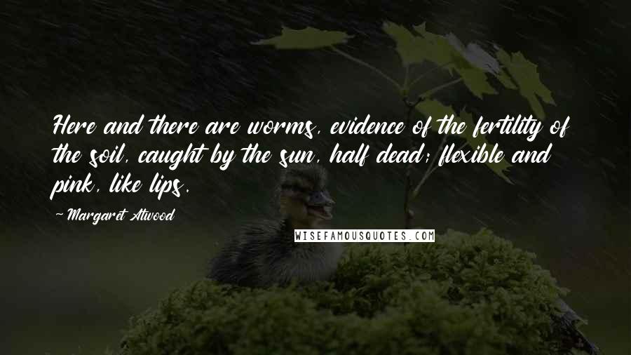 Margaret Atwood Quotes: Here and there are worms, evidence of the fertility of the soil, caught by the sun, half dead; flexible and pink, like lips.