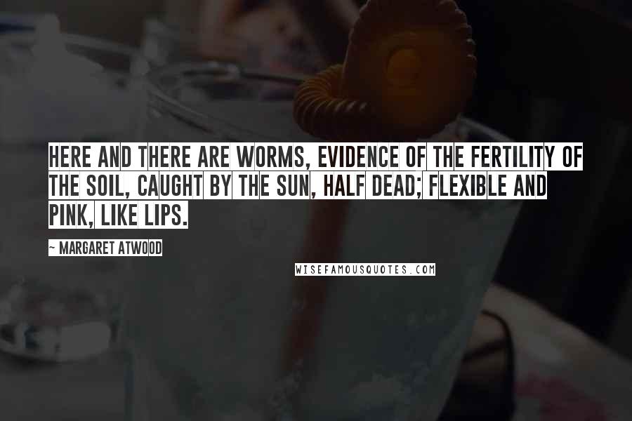 Margaret Atwood Quotes: Here and there are worms, evidence of the fertility of the soil, caught by the sun, half dead; flexible and pink, like lips.