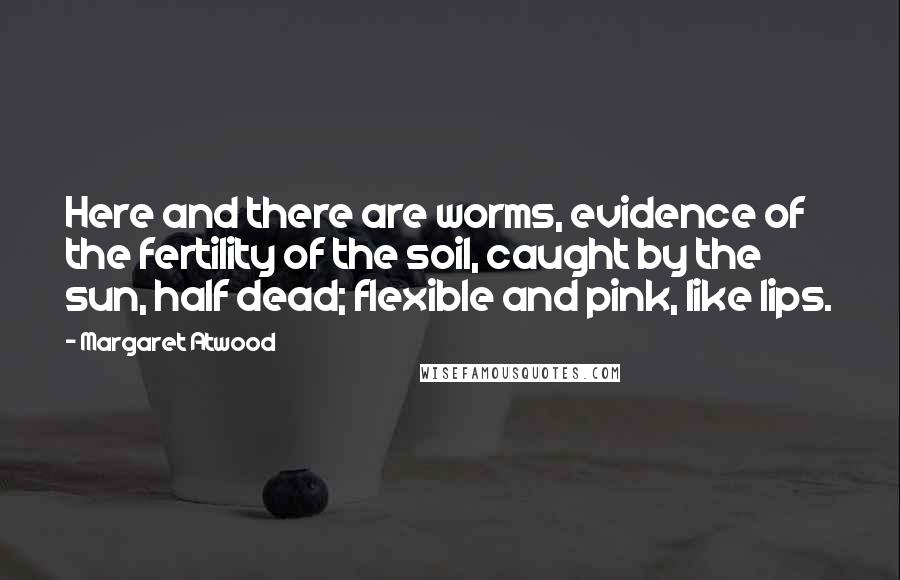 Margaret Atwood Quotes: Here and there are worms, evidence of the fertility of the soil, caught by the sun, half dead; flexible and pink, like lips.
