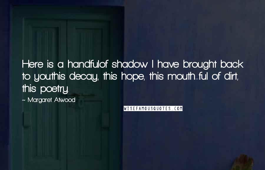 Margaret Atwood Quotes: Here is a handfulof shadow I have brought back to you:this decay, this hope, this mouth-ful of dirt, this poetry.