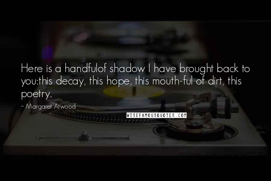 Margaret Atwood Quotes: Here is a handfulof shadow I have brought back to you:this decay, this hope, this mouth-ful of dirt, this poetry.