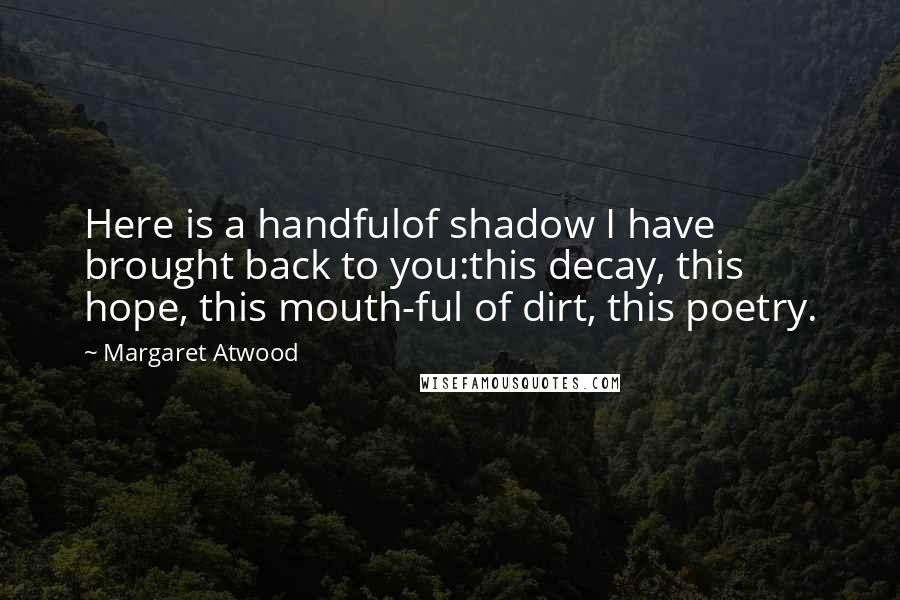 Margaret Atwood Quotes: Here is a handfulof shadow I have brought back to you:this decay, this hope, this mouth-ful of dirt, this poetry.
