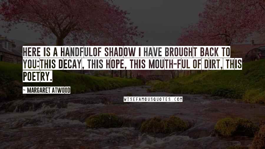 Margaret Atwood Quotes: Here is a handfulof shadow I have brought back to you:this decay, this hope, this mouth-ful of dirt, this poetry.