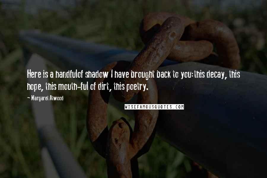 Margaret Atwood Quotes: Here is a handfulof shadow I have brought back to you:this decay, this hope, this mouth-ful of dirt, this poetry.
