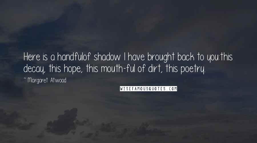 Margaret Atwood Quotes: Here is a handfulof shadow I have brought back to you:this decay, this hope, this mouth-ful of dirt, this poetry.