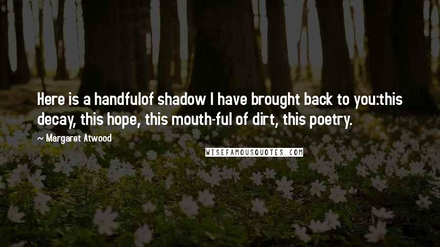 Margaret Atwood Quotes: Here is a handfulof shadow I have brought back to you:this decay, this hope, this mouth-ful of dirt, this poetry.