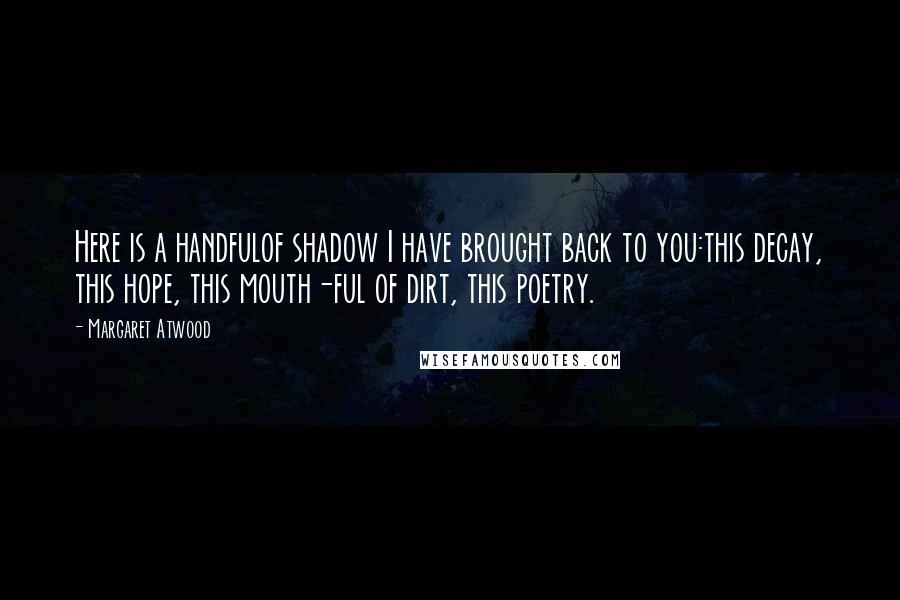 Margaret Atwood Quotes: Here is a handfulof shadow I have brought back to you:this decay, this hope, this mouth-ful of dirt, this poetry.