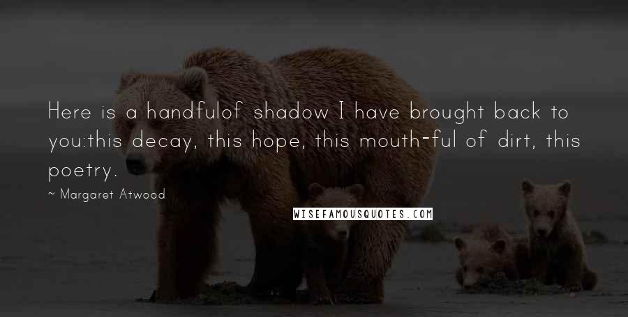 Margaret Atwood Quotes: Here is a handfulof shadow I have brought back to you:this decay, this hope, this mouth-ful of dirt, this poetry.